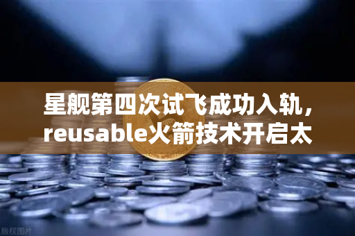 星舰第四次试飞成功入轨，reusable火箭技术开启太空经济新纪元