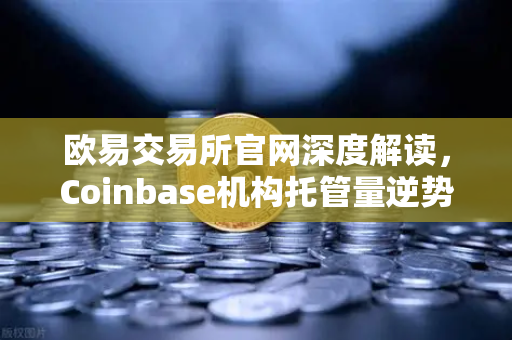 欧易交易所官网深度解读，Coinbase机构托管量逆势增长，长线信心犹在