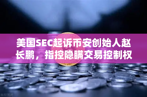 美国SEC起诉币安创始人赵长鹏，指控隐瞒交易控制权，加密监管再掀波澜