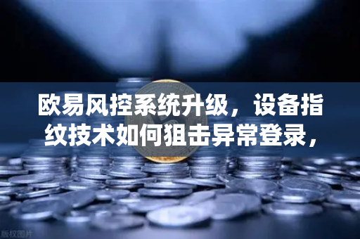 欧易风控系统升级，设备指纹技术如何狙击异常登录，保障你的数字资产安全