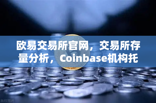 欧易交易所官网，交易所存量分析，Coinbase机构托管量逆势增长，长线信心犹在