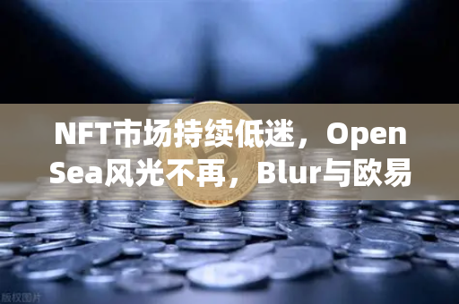 NFT市场持续低迷，OpenSea风光不再，Blur与欧易交易所如何重塑数字资产交易格局