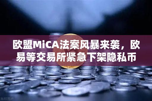 欧盟MiCA法案风暴来袭，欧易等交易所紧急下架隐私币，合规成生存关键