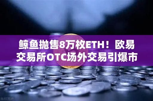 鲸鱼抛售8万枚ETH！欧易交易所OTC场外交易引爆市场恐慌，散户如何应对？-第1张图片-欧易交易所