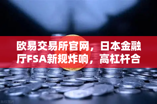 欧易交易所官网，日本金融厅FSA新规炸响，高杠杆合约迎来最强监管风暴