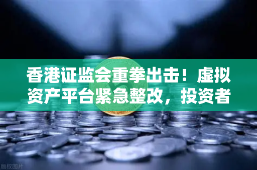 香港证监会重拳出击！虚拟资产平台紧急整改，投资者如何避坑？