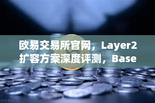 欧易交易所官网，Layer2扩容方案深度评测，Base链凭Coinbase背景强势突围