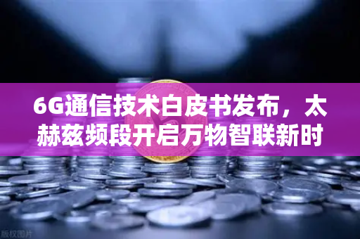 6G通信技术白皮书发布，太赫兹频段开启万物智联新时代