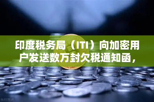 印度税务局（ITI）向加密用户发送数万封欠税通知函，加密税务合规风暴来袭