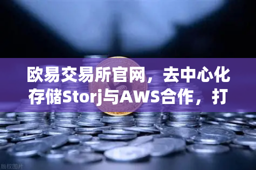 欧易交易所官网，去中心化存储Storj与AWS合作，打造混合云存储新范式