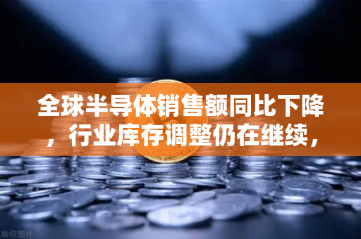 全球半导体销售额同比下降，行业库存调整仍在继续，市场复苏何时到来？